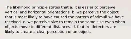 The likelihood principle states that a. it is easier to perceive vertical and horizontal orientations. b. we perceive the object that is most likely to have caused the pattern of stimuli we have received. c. we perceive size to remain the same size even when objects move to different distances. d. feature detectors are likely to create a clear perception of an object.