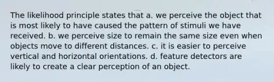 The likelihood principle states that a. we perceive the object that is most likely to have caused the pattern of stimuli we have received. b. we perceive size to remain the same size even when objects move to different distances. c. it is easier to perceive vertical and horizontal orientations. d. feature detectors are likely to create a clear perception of an object.