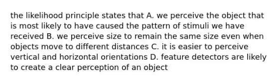 the likelihood principle states that A. we perceive the object that is most likely to have caused the pattern of stimuli we have received B. we perceive size to remain the same size even when objects move to different distances C. it is easier to perceive vertical and horizontal orientations D. feature detectors are likely to create a clear perception of an object