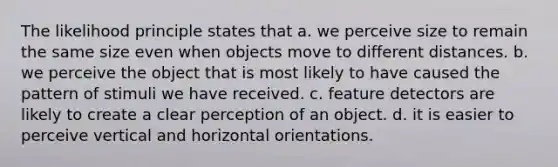 The likelihood principle states that a. we perceive size to remain the same size even when objects move to different distances. b. we perceive the object that is most likely to have caused the pattern of stimuli we have received. c. feature detectors are likely to create a clear perception of an object. d. it is easier to perceive vertical and horizontal orientations.