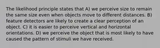 The likelihood principle states that A) we perceive size to remain the same size even when objects move to different distances. B) feature detectors are likely to create a clear perception of an object. C) it is easier to perceive vertical and horizontal orientations. D) we perceive the object that is most likely to have caused the pattern of stimuli we have received.