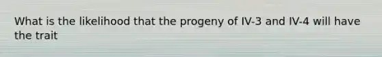 What is the likelihood that the progeny of IV-3 and IV-4 will have the trait