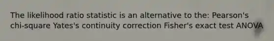 The likelihood ratio statistic is an alternative to the: Pearson's chi-square Yates's continuity correction Fisher's exact test ANOVA