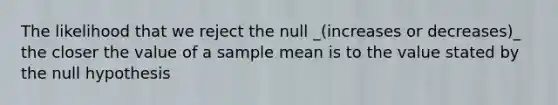 The likelihood that we reject the null _(increases or decreases)_ the closer the value of a sample mean is to the value stated by the null hypothesis