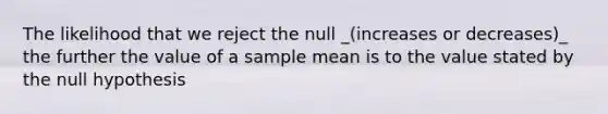 The likelihood that we reject the null _(increases or decreases)_ the further the value of a sample mean is to the value stated by the null hypothesis