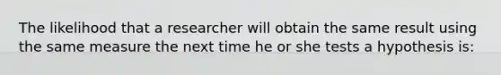 The likelihood that a researcher will obtain the same result using the same measure the next time he or she tests a hypothesis is: