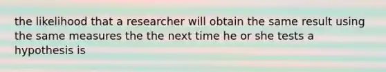 the likelihood that a researcher will obtain the same result using the same measures the the next time he or she tests a hypothesis is