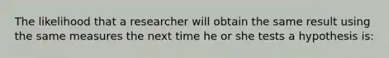 The likelihood that a researcher will obtain the same result using the same measures the next time he or she tests a hypothesis is:
