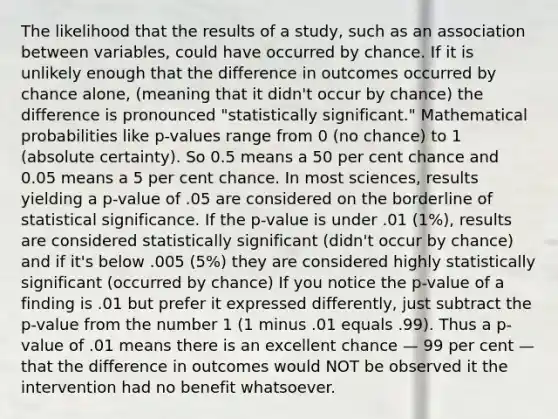 The likelihood that the results of a study, such as an association between variables, could have occurred by chance. If it is unlikely enough that the difference in outcomes occurred by chance alone, (meaning that it didn't occur by chance) the difference is pronounced "statistically significant." Mathematical probabilities like p-values range from 0 (no chance) to 1 (absolute certainty). So 0.5 means a 50 per cent chance and 0.05 means a 5 per cent chance. In most sciences, results yielding a p-value of .05 are considered on the borderline of statistical significance. If the p-value is under .01 (1%), results are considered statistically significant (didn't occur by chance) and if it's below .005 (5%) they are considered highly statistically significant (occurred by chance) If you notice the p-value of a finding is .01 but prefer it expressed differently, just subtract the p-value from the number 1 (1 minus .01 equals .99). Thus a p-value of .01 means there is an excellent chance — 99 per cent — that the difference in outcomes would NOT be observed it the intervention had no benefit whatsoever.