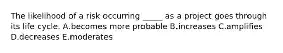 The likelihood of a risk occurring _____ as a project goes through its life cycle. A.becomes more probable B.increases C.amplifies D.decreases E.moderates