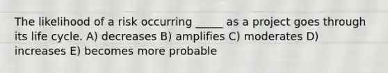 The likelihood of a risk occurring _____ as a project goes through its life cycle. A) decreases B) amplifies C) moderates D) increases E) becomes more probable