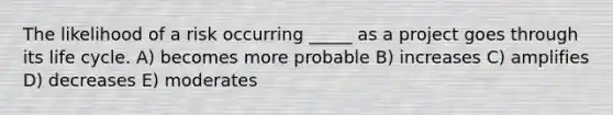 The likelihood of a risk occurring _____ as a project goes through its life cycle. A) becomes more probable B) increases C) amplifies D) decreases E) moderates