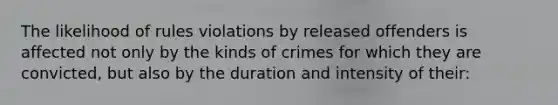 The likelihood of rules violations by released offenders is affected not only by the kinds of crimes for which they are convicted, but also by the duration and intensity of their: