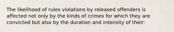 The likelihood of rules violations by released offenders is affected not only by the kinds of crimes for which they are convicted but also by the duration and intensity of their: