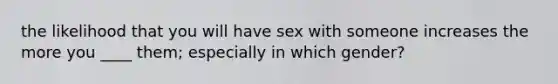 the likelihood that you will have sex with someone increases the more you ____ them; especially in which gender?