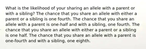 What is the likelihood of your sharing an allele with a parent or with a sibling? The chance that you share an allele with either a parent or a sibling is one fourth. The chance that you share an allele with a parent is one-half and with a sibling, one fourth. The chance that you share an allele with either a parent or a sibling is one half. The chance that you share an allele with a parent is one-fourth and with a sibling, one eighth.