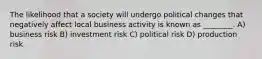 The likelihood that a society will undergo political changes that negatively affect local business activity is known as ________. A) business risk B) investment risk C) political risk D) production risk