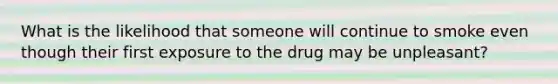 What is the likelihood that someone will continue to smoke even though their first exposure to the drug may be unpleasant?