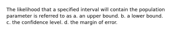 The likelihood that a specified interval will contain the population parameter is referred to as a. an upper bound. b. a lower bound. c. the confidence level. d. the margin of error.