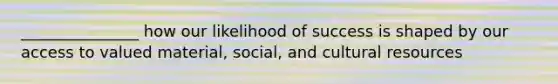 _______________ how our likelihood of success is shaped by our access to valued material, social, and cultural resources