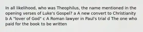 In all likelihood, who was Theophilus, the name mentioned in the opening verses of Luke's Gospel? a A new convert to Christianity b A "lover of God" c A Roman lawyer in Paul's trial d The one who paid for the book to be written