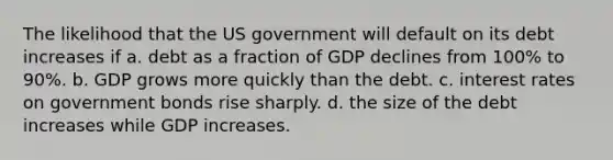 The likelihood that the US government will default on its debt increases if a. debt as a fraction of GDP declines from 100% to 90%. b. GDP grows more quickly than the debt. c. interest rates on government bonds rise sharply. d. the size of the debt increases while GDP increases.