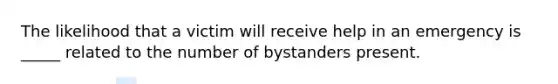 The likelihood that a victim will receive help in an emergency is _____ related to the number of bystanders present.