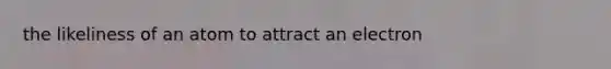 the likeliness of an atom to attract an electron