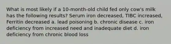 What is most likely if a 10-month-old child fed only cow's milk has the following results? Serum iron decreased, TIBC increased, Ferritin decreased a. lead poisoning b. chronic disease c. iron deficiency from increased need and inadequate diet d. iron deficiency from chronic blood loss