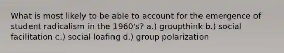 What is most likely to be able to account for the emergence of student radicalism in the 1960's? a.) groupthink b.) social facilitation c.) social loafing d.) group polarization