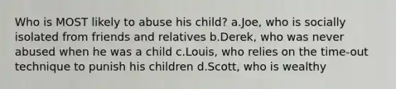 Who is MOST likely to abuse his child? a.Joe, who is socially isolated from friends and relatives b.Derek, who was never abused when he was a child c.​Louis, who relies on the time-out technique to punish his children d.Scott, who is wealthy