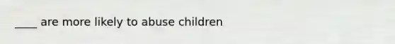 ____ are more likely to abuse children