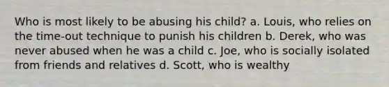 Who is most likely to be abusing his child? a. Louis, who relies on the time-out technique to punish his children b. Derek, who was never abused when he was a child c. Joe, who is socially isolated from friends and relatives d. Scott, who is wealthy