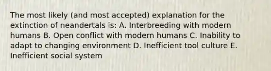 The most likely (and most accepted) explanation for the extinction of neandertals is: A. Interbreeding with modern humans B. Open conflict with modern humans C. Inability to adapt to changing environment D. Inefficient tool culture E. Inefficient social system