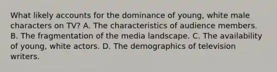 What likely accounts for the dominance of young, white male characters on TV? A. The characteristics of audience members. B. The fragmentation of the media landscape. C. The availability of young, white actors. D. The demographics of television writers.