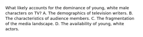 What likely accounts for the dominance of young, white male characters on TV? A. The demographics of television writers. B. The characteristics of audience members. C. The fragmentation of the media landscape. D. The availability of young, white actors.