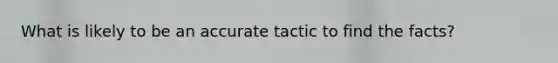 What is likely to be an accurate tactic to find the facts?