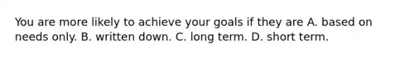 You are more likely to achieve your goals if they are A. based on needs only. B. written down. C. long term. D. short term.