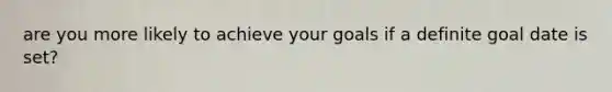 are you more likely to achieve your goals if a definite goal date is set?