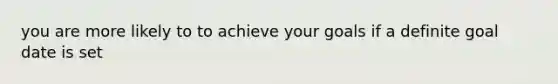 you are more likely to to achieve your goals if a definite goal date is set