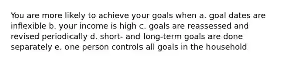 You are more likely to achieve your goals when a. goal dates are inflexible b. your income is high c. goals are reassessed and revised periodically d. short- and long-term goals are done separately e. one person controls all goals in the household