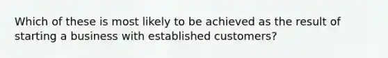 Which of these is most likely to be achieved as the result of starting a business with established customers?