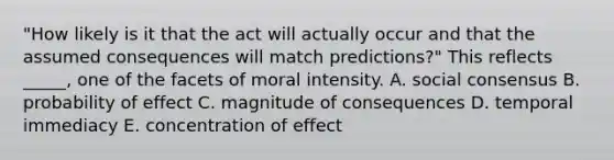 "How likely is it that the act will actually occur and that the assumed consequences will match predictions?" This reflects _____, one of the facets of moral intensity. A. social consensus B. probability of effect C. magnitude of consequences D. temporal immediacy E. concentration of effect