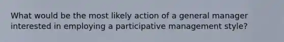 What would be the most likely action of a general manager interested in employing a participative management style?