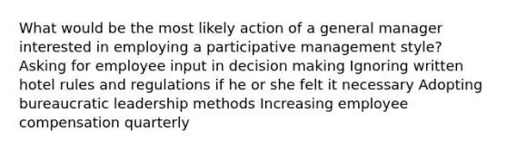 What would be the most likely action of a general manager interested in employing a participative management style? Asking for employee input in decision making Ignoring written hotel rules and regulations if he or she felt it necessary Adopting bureaucratic leadership methods Increasing employee compensation quarterly