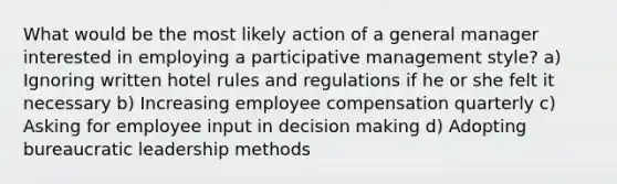 What would be the most likely action of a general manager interested in employing a participative management style? a) Ignoring written hotel rules and regulations if he or she felt it necessary b) Increasing employee compensation quarterly c) Asking for employee input in decision making d) Adopting bureaucratic leadership methods