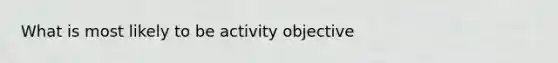 What is most likely to be activity objective