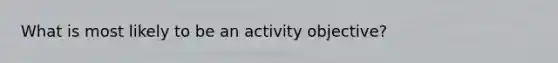 What is most likely to be an activity objective?