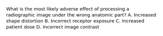 What is the most likely adverse effect of processing a radiographic image under the wrong anatomic part? A. Increased shape distortion B. Incorrect receptor exposure C. Increased patient dose D. Incorrect image contrast