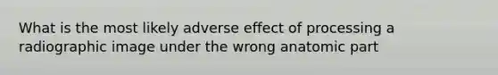 What is the most likely adverse effect of processing a radiographic image under the wrong anatomic part